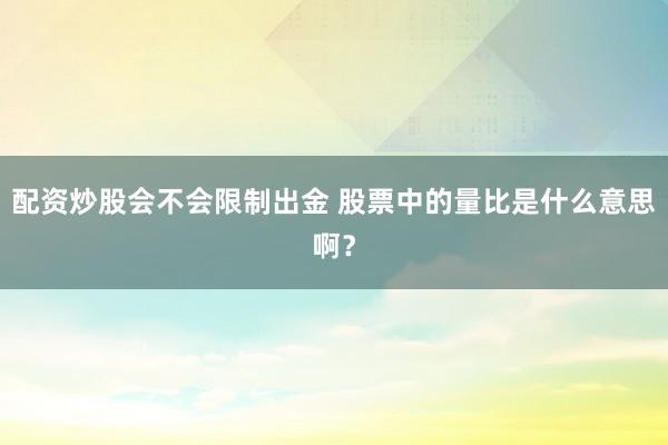 配资炒股会不会限制出金 股票中的量比是什么意思啊？