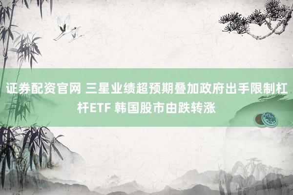 证券配资官网 三星业绩超预期叠加政府出手限制杠杆ETF 韩国股市由跌转涨