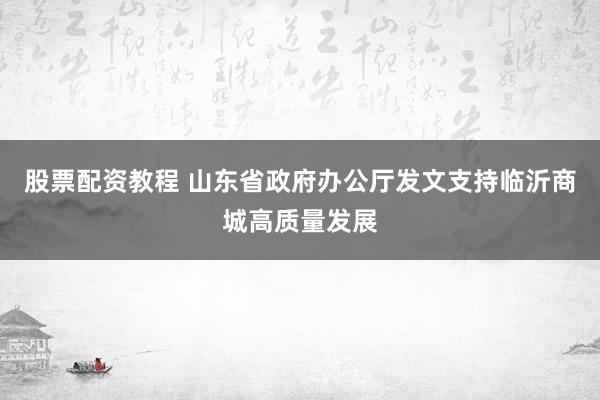 股票配资教程 山东省政府办公厅发文支持临沂商城高质量发展