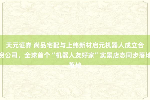 天元证券 尚品宅配与上纬新材启元机器人成立合资公司，全球首个“机器人友好家”实景店态同步落地