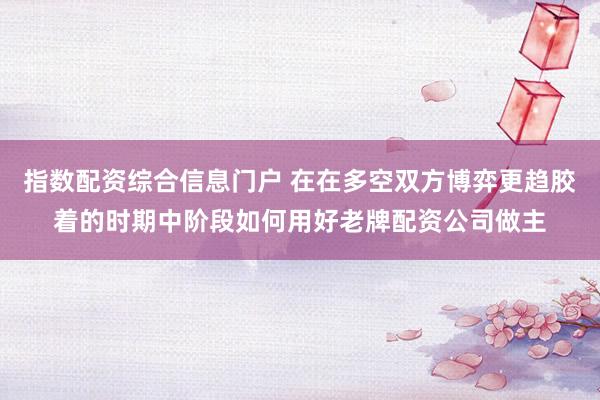 指数配资综合信息门户 在在多空双方博弈更趋胶着的时期中阶段如何用好老牌配资公司做主