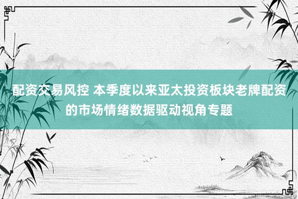 配资交易风控 本季度以来亚太投资板块老牌配资的市场情绪数据驱动视角专题