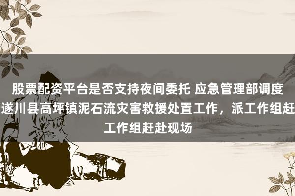 股票配资平台是否支持夜间委托 应急管理部调度江西省遂川县高坪镇泥石流灾害救援处置工作，派工作组赶赴现场