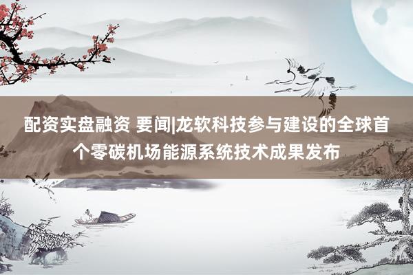 配资实盘融资 要闻|龙软科技参与建设的全球首个零碳机场能源系统技术成果发布