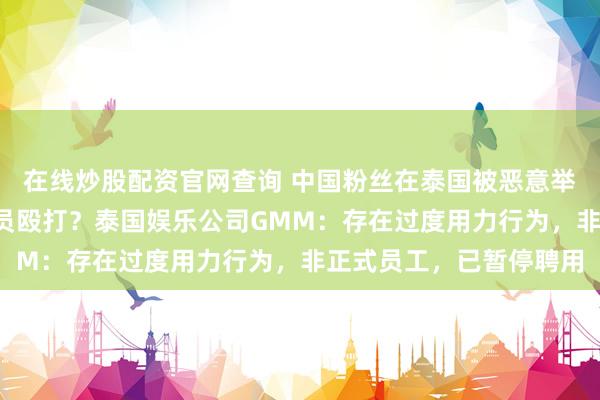 在线炒股配资官网查询 中国粉丝在泰国被恶意举报“插队”，遭工作人员殴打？泰国娱乐公司GMM：存在过度用力行为，非正式员工，已暂停聘用