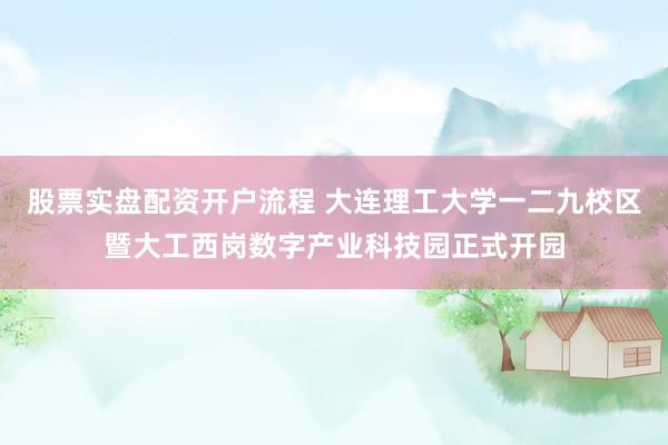 股票实盘配资开户流程 大连理工大学一二九校区暨大工西岗数字产业科技园正式开园
