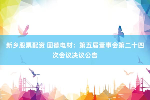 新乡股票配资 固德电材：第五届董事会第二十四次会议决议公告