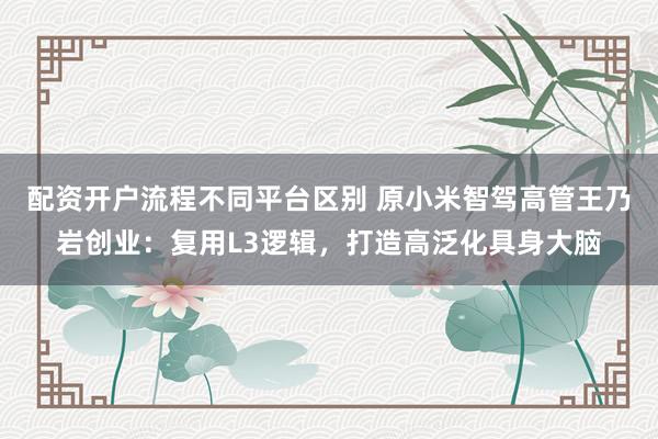 配资开户流程不同平台区别 原小米智驾高管王乃岩创业：复用L3逻辑，打造高泛化具身大脑