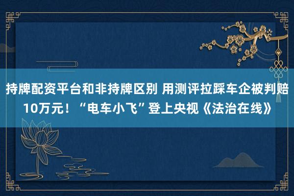 持牌配资平台和非持牌区别 用测评拉踩车企被判赔10万元！“电车小飞”登上央视《法治在线》