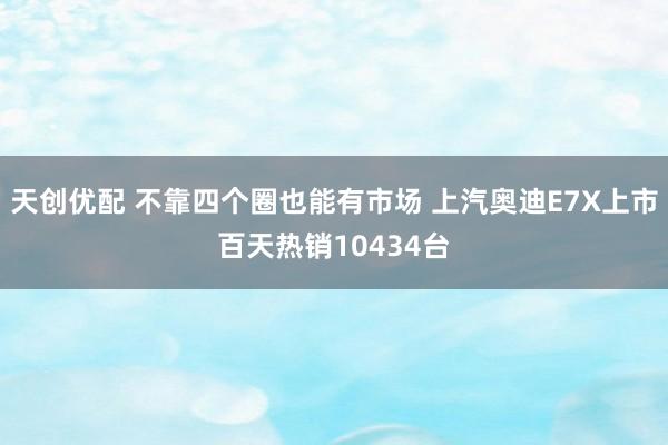 天创优配 不靠四个圈也能有市场 上汽奥迪E7X上市百天热销10434台