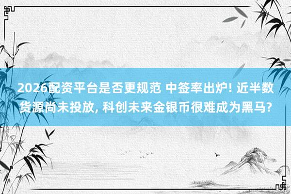 2026配资平台是否更规范 中签率出炉! 近半数货源尚未投放, 科创未来金银币很难成为黑马?