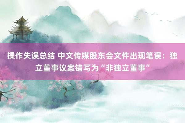 操作失误总结 中文传媒股东会文件出现笔误：独立董事议案错写为“非独立董事”