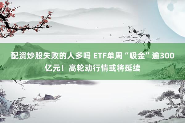 配资炒股失败的人多吗 ETF单周“吸金”逾300亿元！高轮动行情或将延续