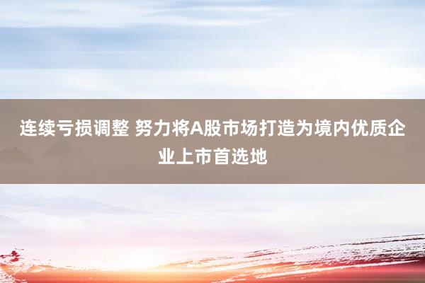 连续亏损调整 努力将A股市场打造为境内优质企业上市首选地
