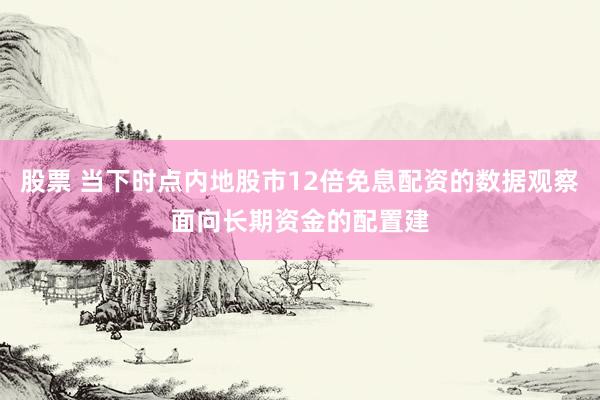 股票 当下时点内地股市12倍免息配资的数据观察面向长期资金的配置建