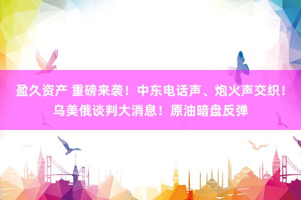盈久资产 重磅来袭！中东电话声、炮火声交织！乌美俄谈判大消息！原油暗盘反弹