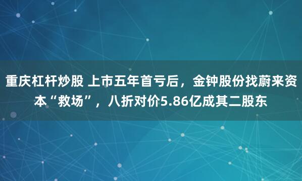 重庆杠杆炒股 上市五年首亏后，金钟股份找蔚来资本“救场”，八折对价5.86亿成其二股东