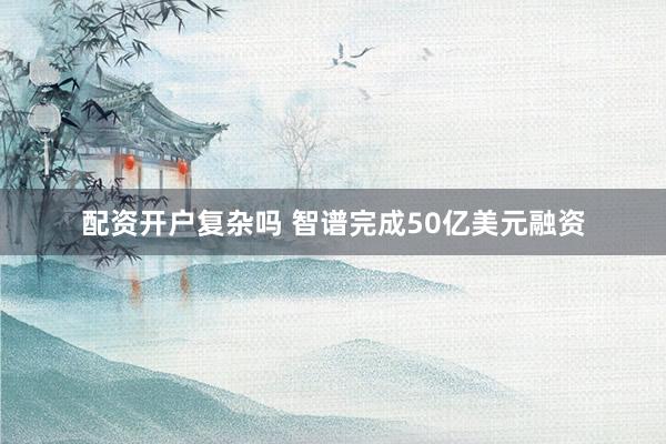 配资开户复杂吗 智谱完成50亿美元融资