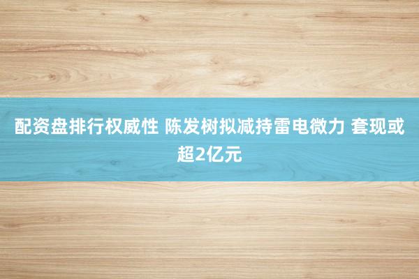 配资盘排行权威性 陈发树拟减持雷电微力 套现或超2亿元