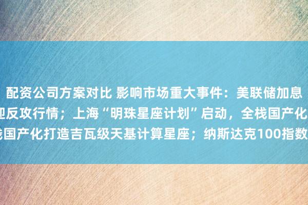 配资公司方案对比 影响市场重大事件：美联储加息“靴子”将落地，A股或迎反攻行情；上海“明珠星座计划”启动，全栈国产化打造吉瓦级天基计算星座；纳斯达克100指数将提高SpaceX权重