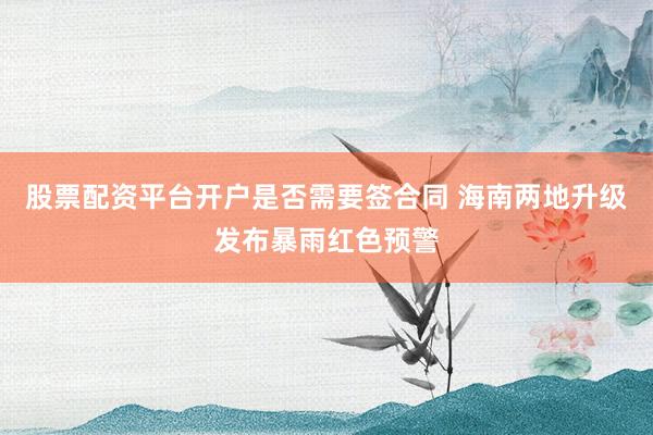 股票配资平台开户是否需要签合同 海南两地升级发布暴雨红色预警