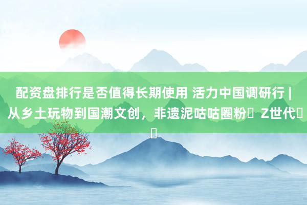 配资盘排行是否值得长期使用 活力中国调研行 | 从乡土玩物到国潮文创，非遗泥咕咕圈粉‌Z世代‌