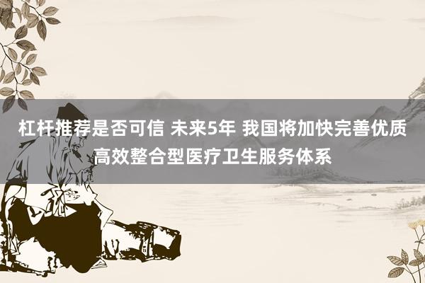 杠杆推荐是否可信 未来5年 我国将加快完善优质高效整合型医疗卫生服务体系