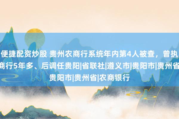 便捷配资炒股 贵州农商行系统年内第4人被查,曾执掌遵义农商行5年多、后调任贵阳|省联社|遵义市|贵阳市|贵州省|农商银行