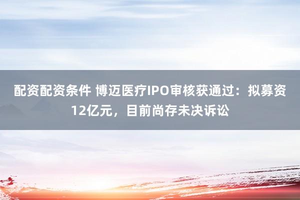 配资配资条件 博迈医疗IPO审核获通过：拟募资12亿元，目前尚存未决诉讼