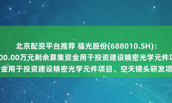 北京配资平台推荐 福光股份(688010.SH)：拟将8035.36万元、3000.00万元剩余募集资金用于投资建设精密光学元件项目、空天镜头研发项目
