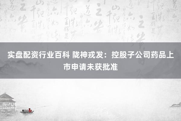 实盘配资行业百科 陇神戎发：控股子公司药品上市申请未获批准