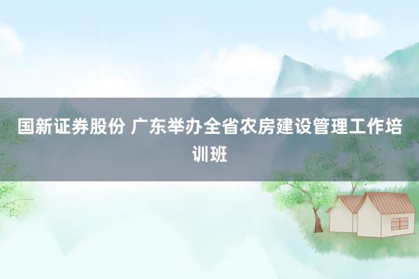 国新证券股份 广东举办全省农房建设管理工作培训班