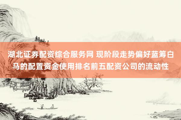 湖北证券配资综合服务网 现阶段走势偏好蓝筹白马的配置资金使用排名前五配资公司的流动性