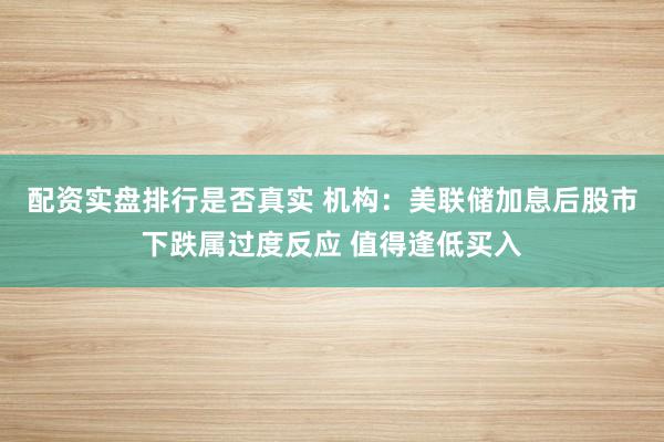 配资实盘排行是否真实 机构：美联储加息后股市下跌属过度反应 值得逢低买入