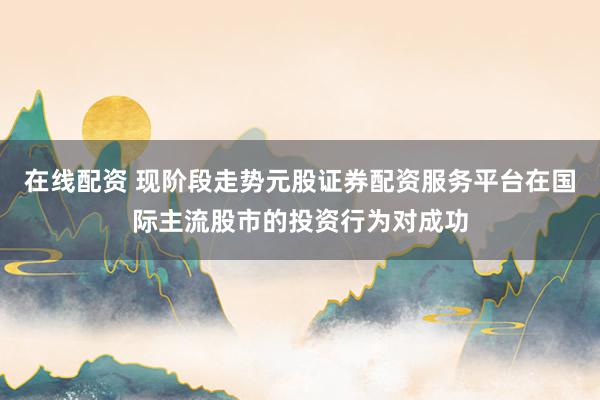 在线配资 现阶段走势元股证券配资服务平台在国际主流股市的投资行为对成功