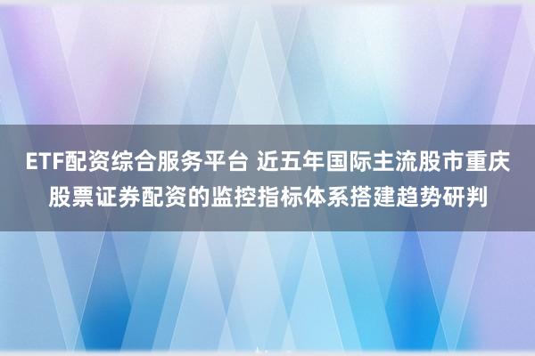 ETF配资综合服务平台 近五年国际主流股市重庆股票证券配资的监控指标体系搭建趋势研判