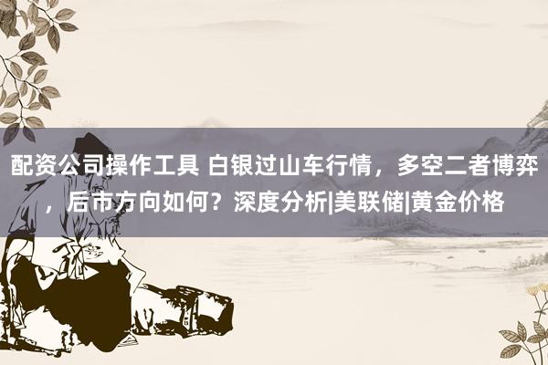 配资公司操作工具 白银过山车行情，多空二者博弈，后市方向如何？深度分析|美联储|黄金价格