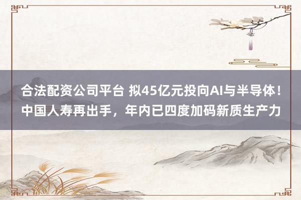 合法配资公司平台 拟45亿元投向AI与半导体！中国人寿再出手，年内已四度加码新质生产力