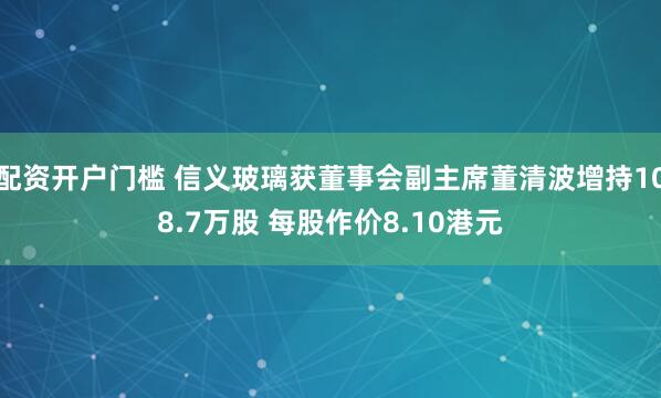 配资开户门槛 信义玻璃获董事会副主席董清波增持108.7万股 每股作价8.10港元