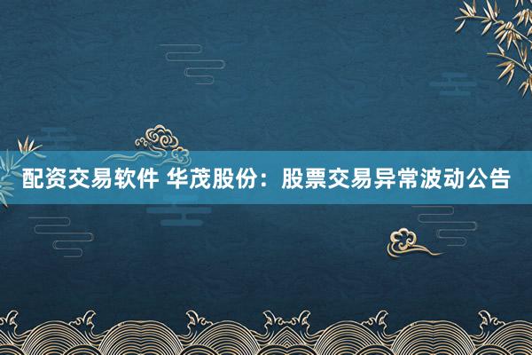 配资交易软件 华茂股份：股票交易异常波动公告