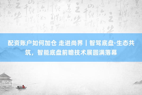 配资账户如何加仓 走进尚界｜智驾底盘·生态共筑，智能底盘前瞻技术展圆满落幕
