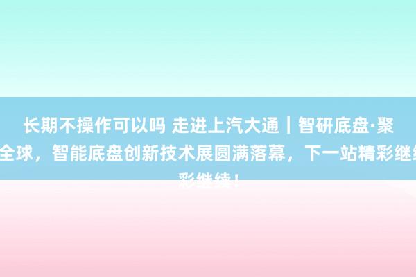 长期不操作可以吗 走进上汽大通｜智研底盘·聚力全球，智能底盘创新技术展圆满落幕，下一站精彩继续！