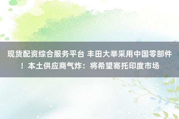 现货配资综合服务平台 丰田大举采用中国零部件！本土供应商气炸：将希望寄托印度市场