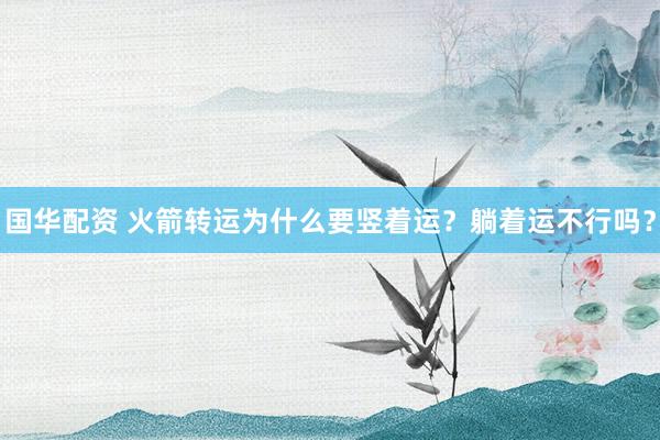 国华配资 火箭转运为什么要竖着运？躺着运不行吗？