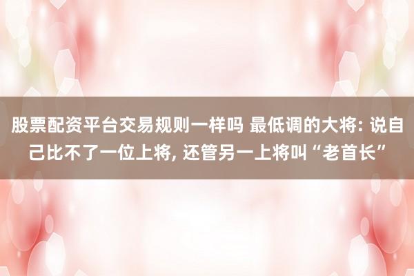 股票配资平台交易规则一样吗 最低调的大将: 说自己比不了一位上将, 还管另一上将叫“老首长”