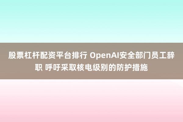 股票杠杆配资平台排行 OpenAI安全部门员工辞职 呼吁采取核电级别的防护措施