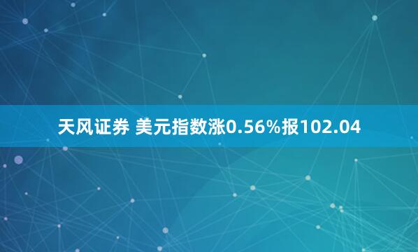 天风证券 美元指数涨0.56%报102.04