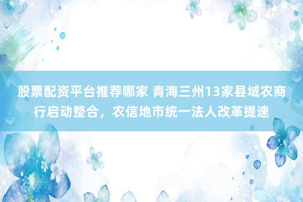 股票配资平台推荐哪家 青海三州13家县域农商行启动整合，农信地市统一法人改革提速