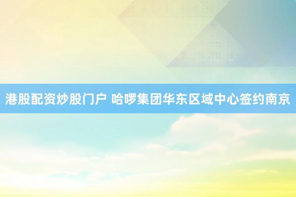 港股配资炒股门户 哈啰集团华东区域中心签约南京
