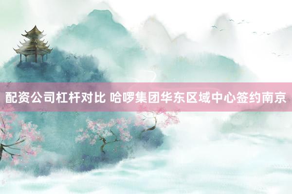 配资公司杠杆对比 哈啰集团华东区域中心签约南京